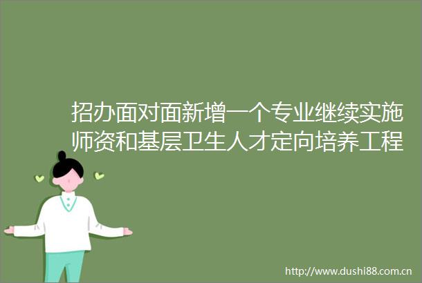 招办面对面新增一个专业继续实施师资和基层卫生人才定向培养工程师学院配备校企导师