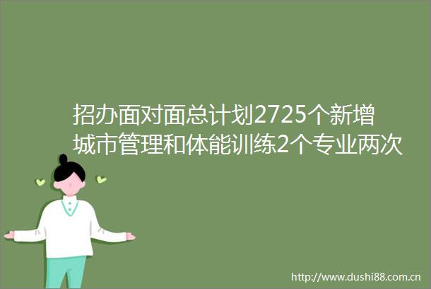 招办面对面总计划2725个新增城市管理和体能训练2个专业两次转专业机会考研近13进入双一流