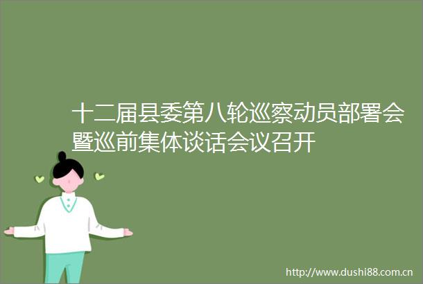 十二届县委第八轮巡察动员部署会暨巡前集体谈话会议召开