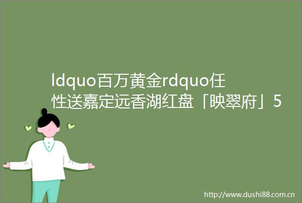 ldquo百万黄金rdquo任性送嘉定远香湖红盘「映翠府」525开盘特惠约100131msup234房总价439万起