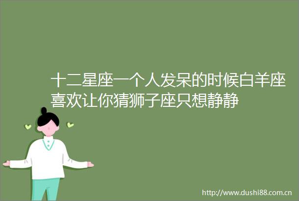 十二星座一个人发呆的时候白羊座喜欢让你猜狮子座只想静静