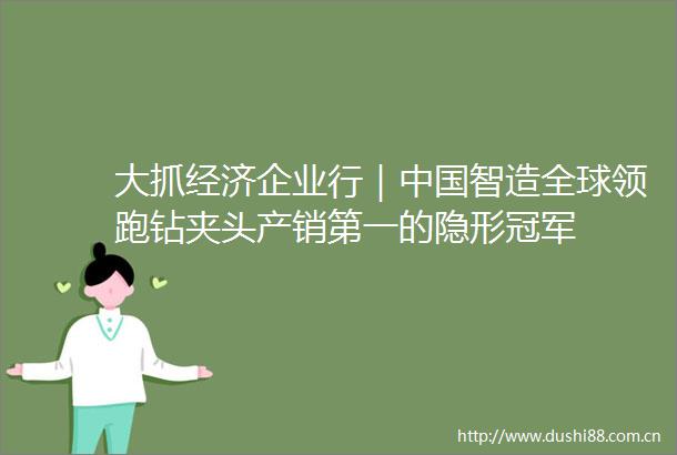 大抓经济企业行｜智造全球领跑钻夹头产销第一的隐形冠军