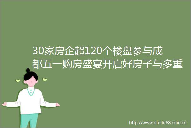 30家房企超120个楼盘参与成都五一购房盛宴开启好房子与多重优惠齐亮相