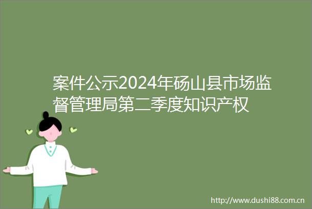案件公示2024年砀山县市场监督管理局第二季度知识产权