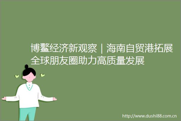 博鳌经济新观察｜海南自贸港拓展全球朋友圈助力高质量发展