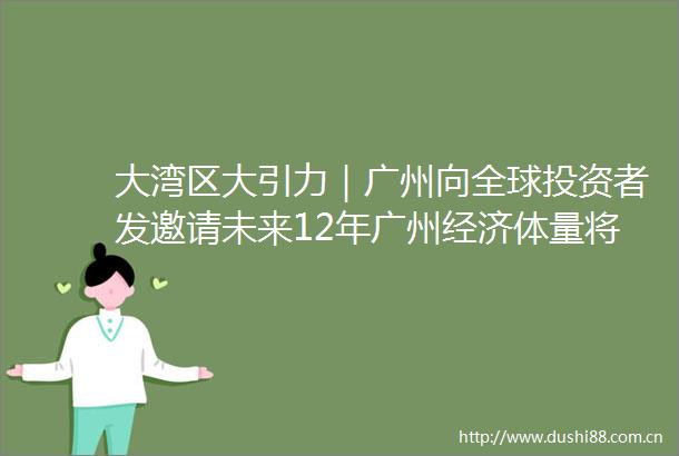 大湾区大引力｜广州向全球投资者发邀请未来12年广州经济体量将翻倍至6万亿