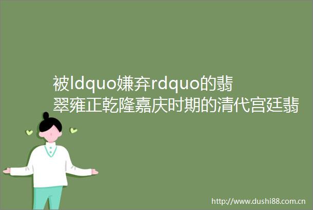 被ldquo嫌弃rdquo的翡翠雍正乾隆嘉庆时期的清代宫廷翡翠