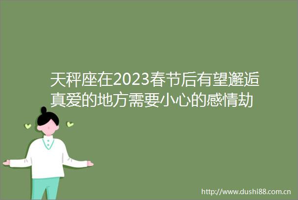 天秤座在2023春节后有望邂逅真爱的地方需要小心的感情劫