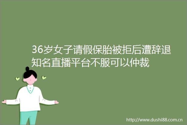 36岁女子请假保胎被拒后遭辞退知名直播平台不服可以仲裁