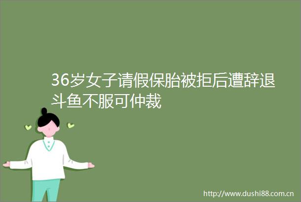 36岁女子请假保胎被拒后遭辞退斗鱼不服可仲裁