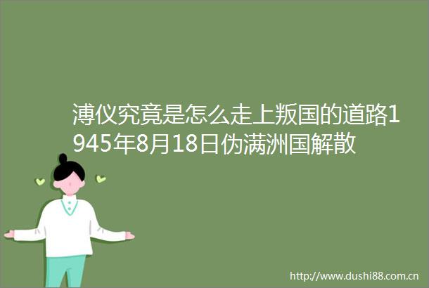 溥仪究竟是怎么走上叛国的道路1945年8月18日伪满洲国解散