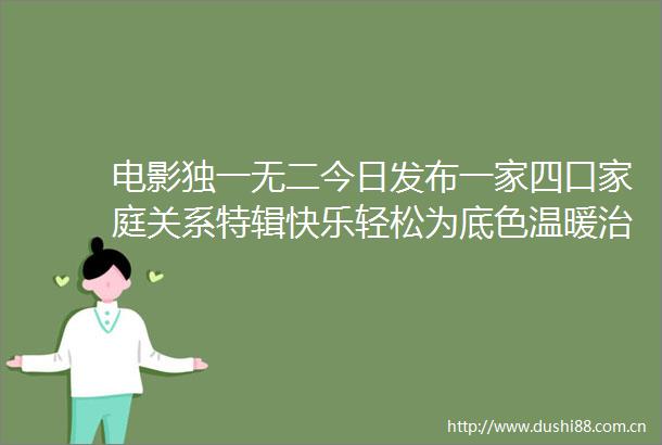电影独一无二今日发布一家四口家庭关系特辑快乐轻松为底色温暖治愈为主题揭秘天选喻家人的日常生活