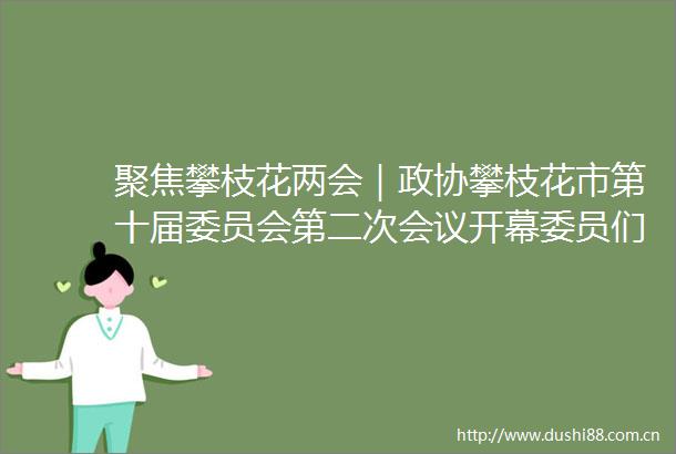 聚焦攀枝花两会｜政协攀枝花市第十届委员会第二次会议开幕委员们关注了哪些重点