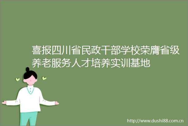 喜报四川省民政学校荣膺省级养老服务人才培养实训基地