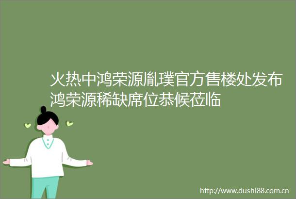 火热中鸿荣源胤璞官方售楼处发布鸿荣源稀缺席位恭候莅临