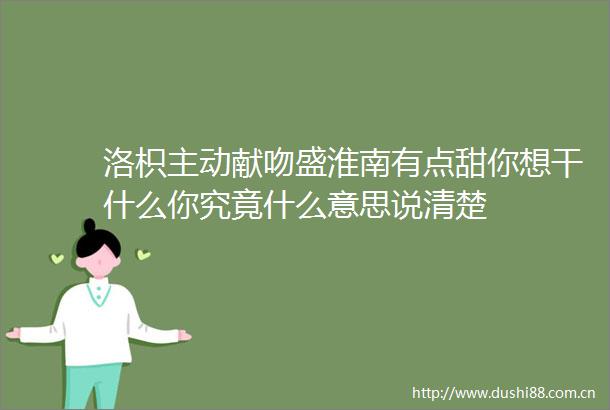 洛枳主动献吻盛淮南有点甜你想干什么你究竟什么意思说清楚