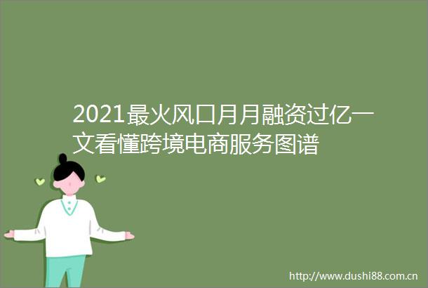 2021最火风口月月融资过亿一文看懂跨境电商服务图谱