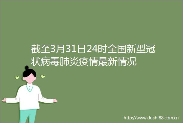截至3月31日24时全国新型冠状病毒肺炎疫情最新情况