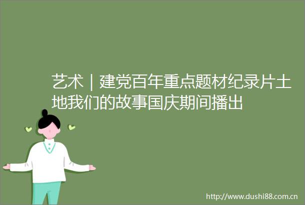 艺术｜建党百年重点题材纪录片土地我们的故事国庆期间播出
