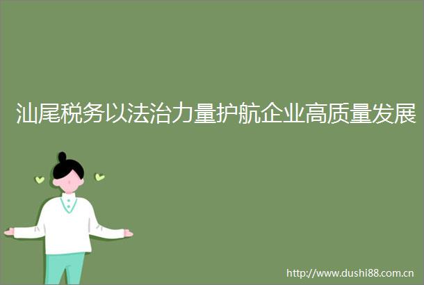 汕尾税务以法治力量护航企业高质量发展