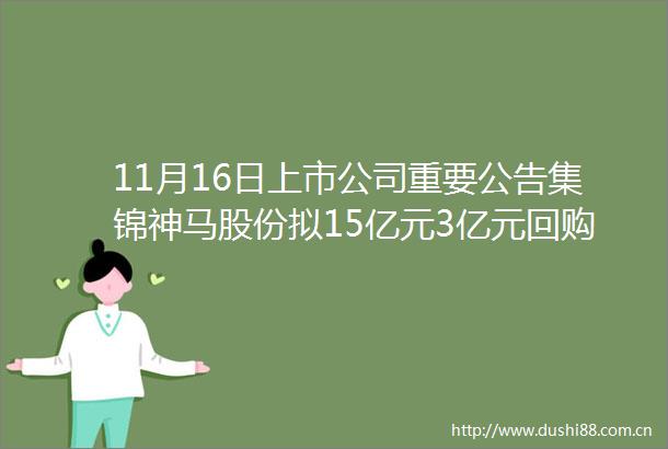11月16日上市公司重要公告集锦神马股份拟15亿元3亿元回购股份