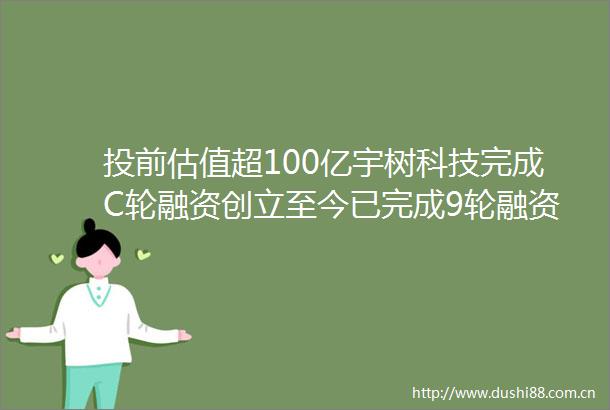 投前估值超100亿宇树科技完成C轮融资创立至今已完成9轮融资
