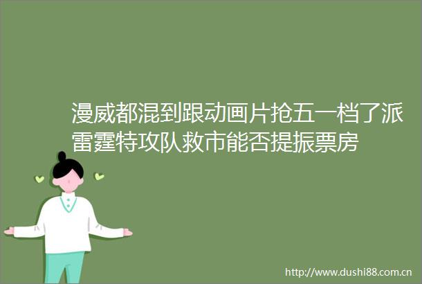 漫威都混到跟动画片抢五一档了派雷霆特攻队救市能否提振票房