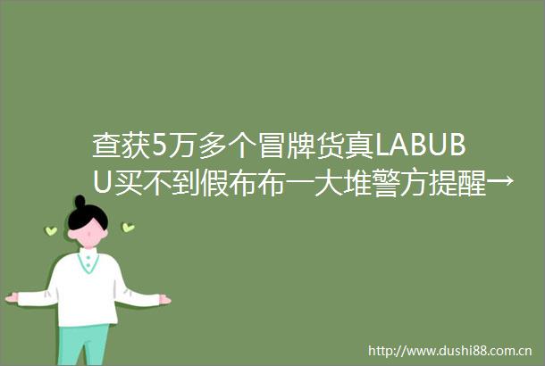 查获5万多个冒牌货真LABUBU买不到假布布一大堆警方提醒→