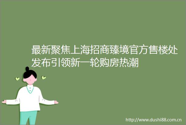 最新聚焦上海招商臻境官方售楼处发布引领新一轮购房热潮