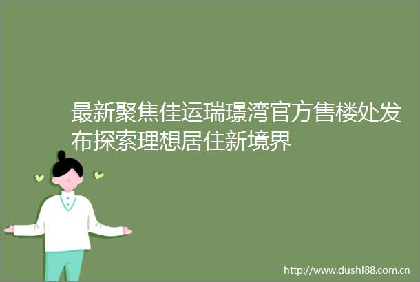 最新聚焦佳运瑞璟湾官方售楼处发布探索理想居住新境界