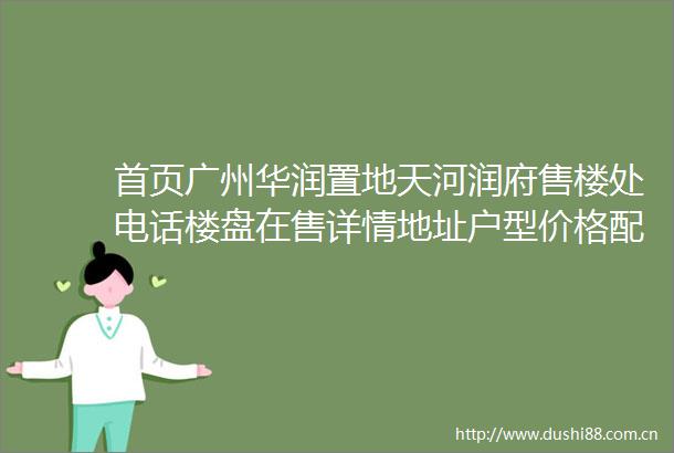 首页广州华润置地天河润府售楼处电话楼盘在售详情地址户型价格配套情况