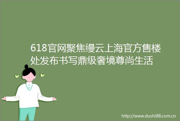 618官网聚焦缦云上海官方售楼处发布书写鼎级奢境尊尚生活