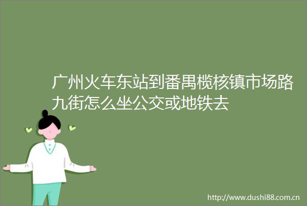 广州火车东站到番禺榄核镇市场路九街怎么坐公交或地铁去
