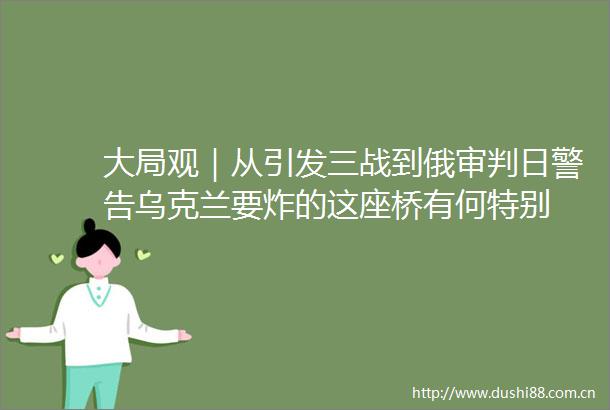 大局观｜从引发三战到俄审判日警告乌克兰要炸的这座桥有何特别