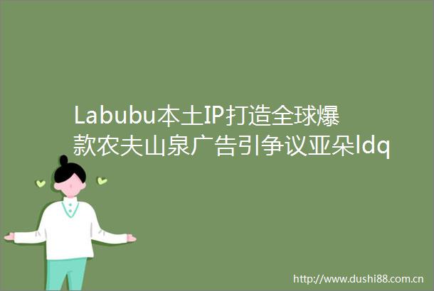Labubu本土IP打造全球爆款农夫山泉引争议亚朵ldquo医院枕套rdquo风波深蓝车机翻车营销红黑榜