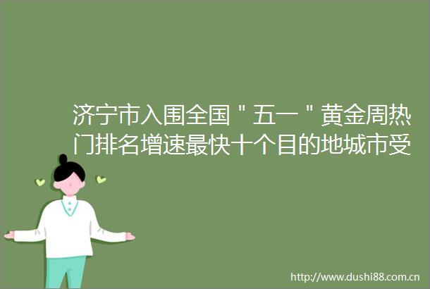 济宁市入围全国＂五一＂黄金周热门排名增速最快十个目的地城市受到央视等多家媒体点赞