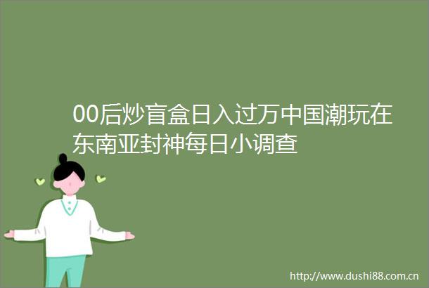 00后炒盲盒日入过万潮玩在东南亚封神每日小调查