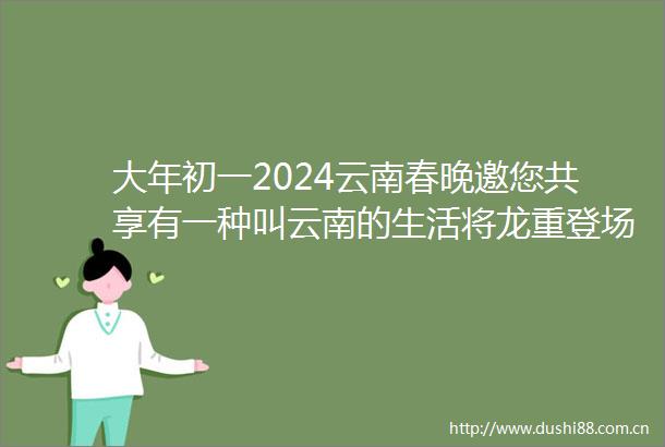 大年初一2024云南春晚邀您共享有一种叫云南的生活将龙重登场