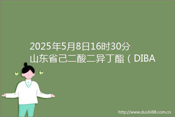 2025年5月8日16时30分山东省己二酸二异丁酯（DIBA）价格最新行情预测