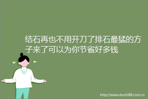 结石再也不用开刀了排石最猛的方子来了可以为你节省好多钱