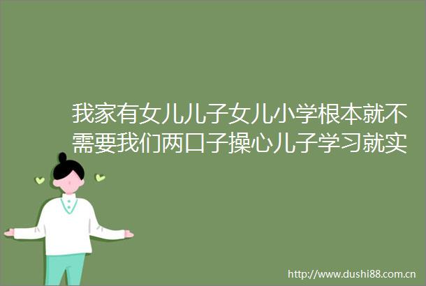 我家有女儿儿子女儿小学根本就不需要我们两口子操心儿子学习就实在没法提