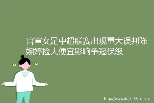 官宣女足中超联赛出现重大误判陈婉婷捡大便宜影响争冠保级