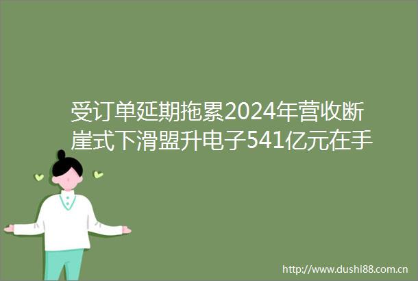 受订单延期拖累2024年营收断崖式下滑盟升电子541亿元在手订单能否扭转颓势