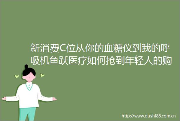 新消费C位从你的血糖仪到我的呼吸机鱼跃医疗如何抢到年轻人的购物车