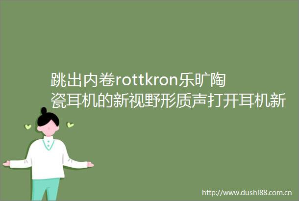 跳出内卷rottkron乐旷陶瓷耳机的新视野形质声打开耳机新话题