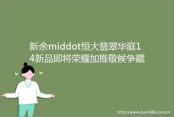 新余middot恒大翡翠华庭14新品即将荣耀加推敬候争藏