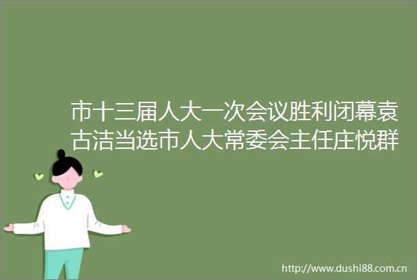 市十三届人大一次会议胜利闭幕袁古洁当选市人大常委会主任庄悦群当选市市长