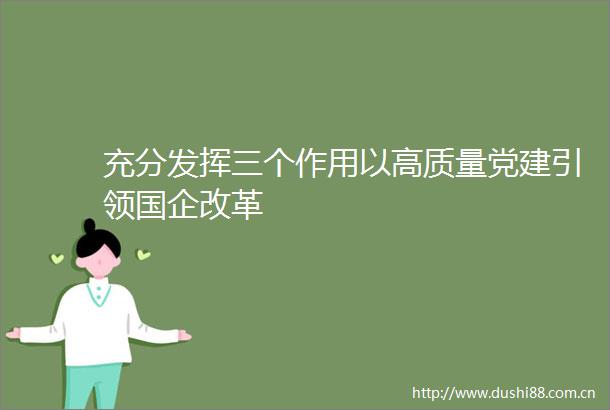 充分发挥三个作用以高质量党建引领国企改革