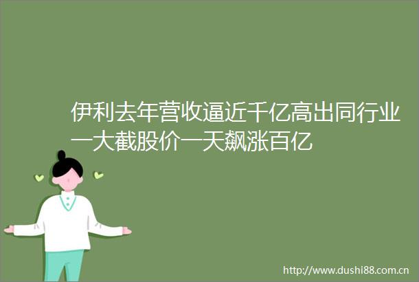 伊利去年营收逼近千亿高出同行业一大截股价一天飙涨百亿