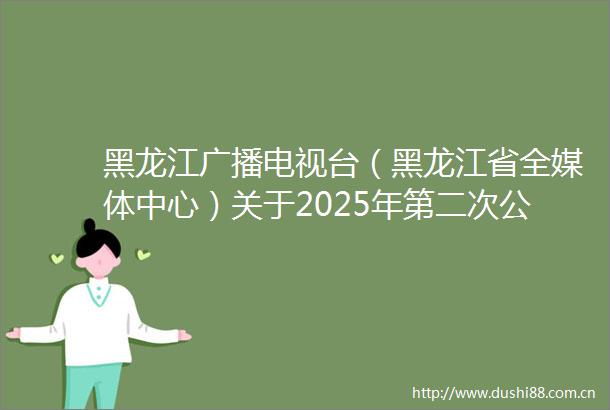 黑龙江广播电视台（黑龙江省全媒体中心）关于2025年第二次公开招聘事业单位编制人员笔试成绩查询的通知